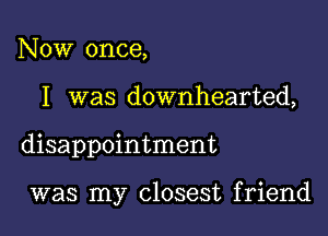 Now once,

I was downhearted,

disappointment

was my closest friend