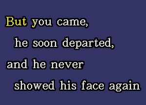 But you came,
he soon departed,

and he never

showed his face again