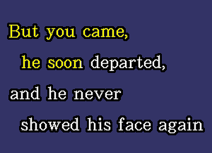 But you came,
he soon departed,

and he never

showed his face again