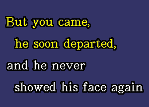 But you came,
he soon departed,

and he never

showed his face again