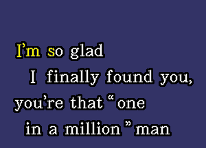 Fm so glad

I finally found you,
youTe that one

in a million man