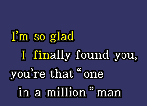 Fm so glad

I finally found you,
youTe that one

in a million man