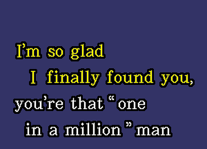 Fm so glad

I finally found you,
youTe that one

in a million man