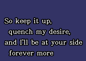 So keep it up,

quench my desire,

and F11 be at your side

f orever more