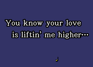 You know your love

is liftin me higher.