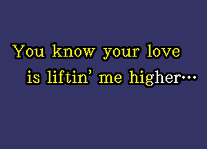 You know your love

is liftin me higher.