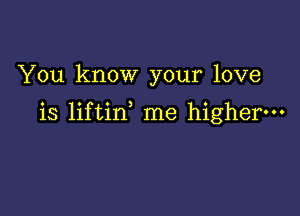 You know your love

is liftin me higher.