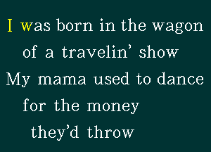 I was born in the wagon
of a traveliw show
My mama used to dance
for the money
they,d throw