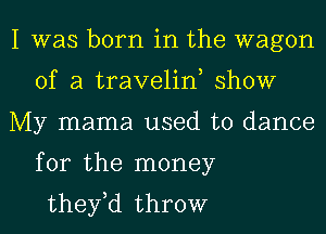 I was born in the wagon
of a traveliw show
My mama used to dance
for the money
they,d throw