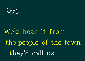 GYL

de hear it from
the people of the town,

they,d call us