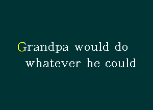 Grandpa would do

whatever he could