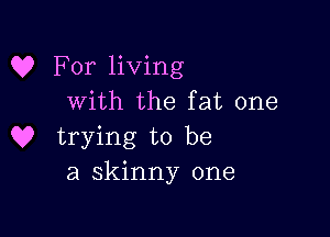 C? For living
with the fat one

Q? trying to be
a skinny one