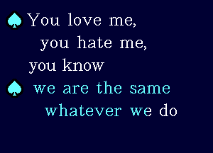 Q You love me,
you hate me,
you know

4) we are the same
Whatever we do