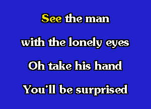 See the man
with the lonely eyes
0h take his hand

You'll be surprised