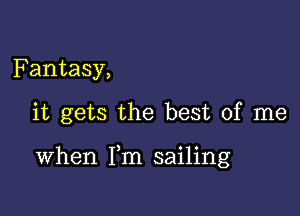 Fantasy,

it gets the best of me

When Fm sailing