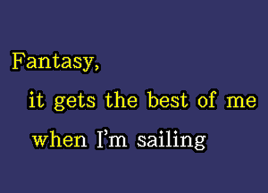 Fantasy,

it gets the best of me

When Fm sailing