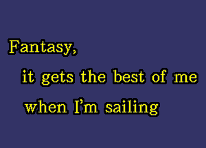 Fantasy,

it gets the best of me

When Fm sailing