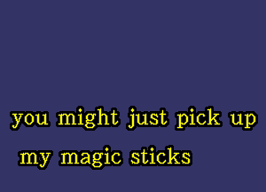 you might just pick up

my magic sticks