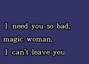 I need you so bad,

magic woman,

I carft leave you