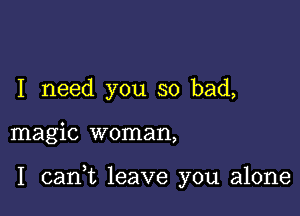 I need you so bad,

magic woman,

I carft leave you alone