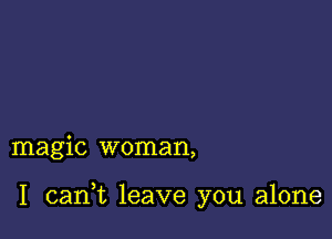 magic woman,

I carft leave you alone