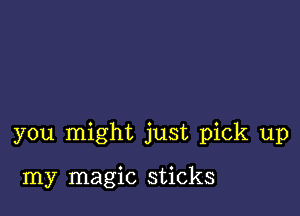 you might just pick up

my magic sticks