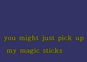 you might just pick up

my magic sticks