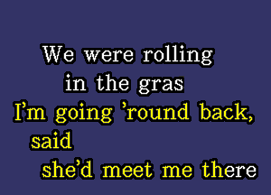 We were rolling
in the gras
Fm going ,round back,
said
she,d meet me there