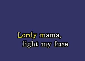 Lordy mama,
light my fuse