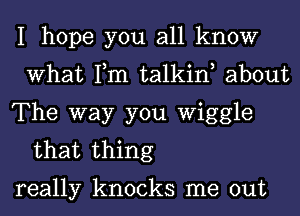 I hope you all know
What Tm talkint about

The way you Wiggle
that thing

really knocks me out