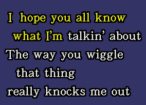 I hope you all know
What Tm talkint about

The way you Wiggle
that thing

really knocks me out