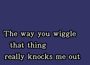 The way you Wiggle
that thing

really knocks me out