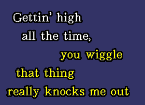 Gettiw high
all the time,

you Wiggle
that thing

really knocks me out