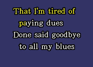 That Fm tired of
paying dues

Done said goodbye

to all my blues