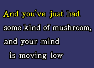 And youKIe just had

some kind of mushroom,
and your mind

is moving 10W