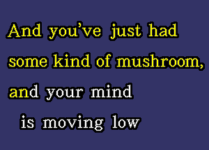 And youKIe just had

some kind of mushroom,
and your mind

is moving 10W