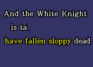 And the White Knight

is tai

have fallen sloppy dead