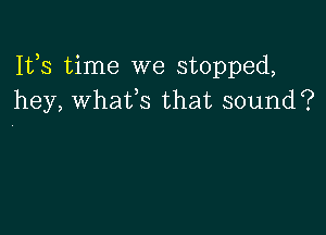 Ifs time we stopped,
hey, whaifs that sound?