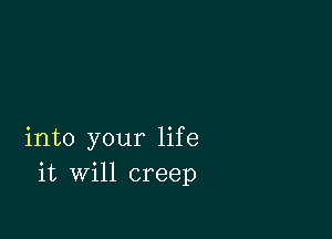 into your life
it will creep