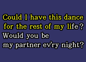 Could I have this dance

for the rest of my life ?
Would you be
my partner exfry night?