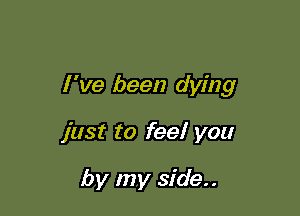 I 've been dying

just to feel you

by my side..