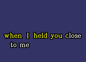 when I held you close
to me