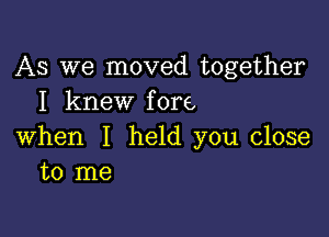 AS we moved together
I knew fore

when I held you close
to me