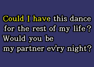 Could I have this dance

for the rest of my life ?
Would you be
my partner exfry night?