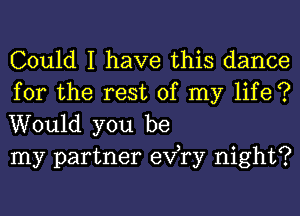 Could I have this dance

for the rest of my life ?
Would you be
my partner exfry night?