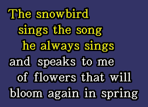 The snowbird

sings the song

he always sings
and speaks to me

of flowers that Will
bloom again in spring