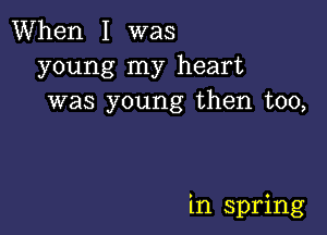 When I was
young my heart
was young then too,

in spring