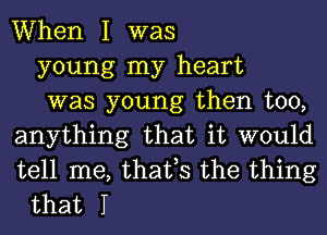 When I was
young my heart
was young then too,
anything that it would
tell me, that,s the thing
that I