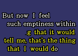 But now I feel
such emptiness Within
.g that it would
tell me, that,s the thing
that I would do