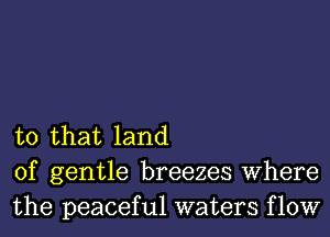 to that land
of gentle breezes Where
the peaceful waters flow